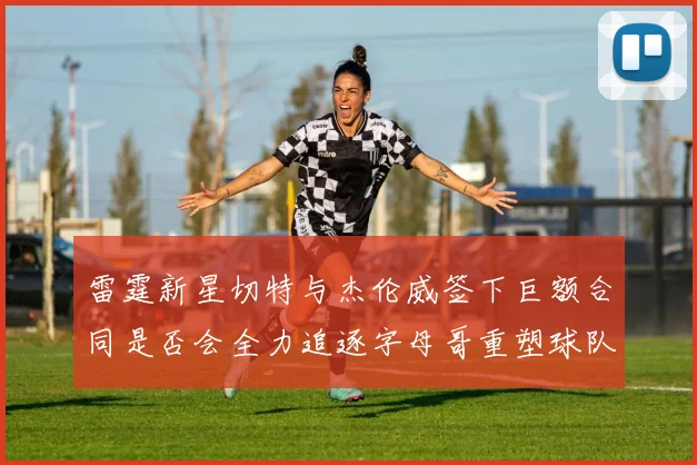 雷霆新星切特与杰伦威签下巨额合同是否会全力追逐字母哥重塑球队实力