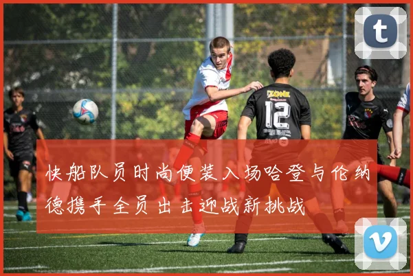 快船队员时尚便装入场哈登与伦纳德携手全员出击迎战新挑战