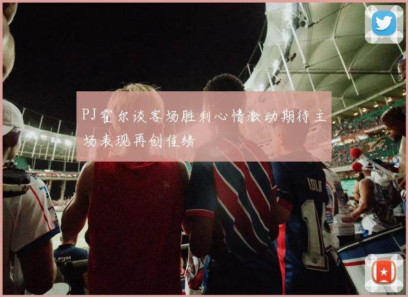 PJ霍尔谈客场胜利心情激动期待主场表现再创佳绩