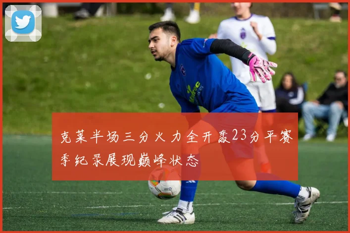 克莱半场三分火力全开轰23分平赛季纪录展现巅峰状态