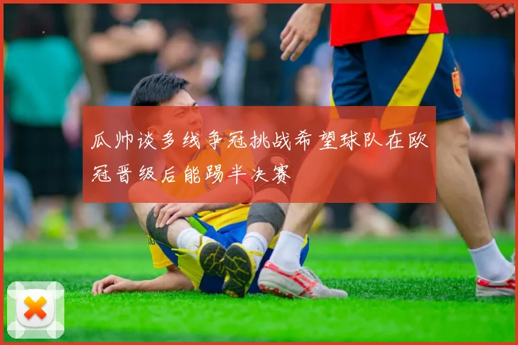瓜帅谈多线争冠挑战希望球队在欧冠晋级后能踢半决赛