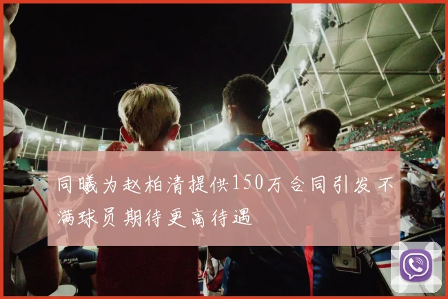 同曦为赵柏清提供150万合同引发不满球员期待更高待遇