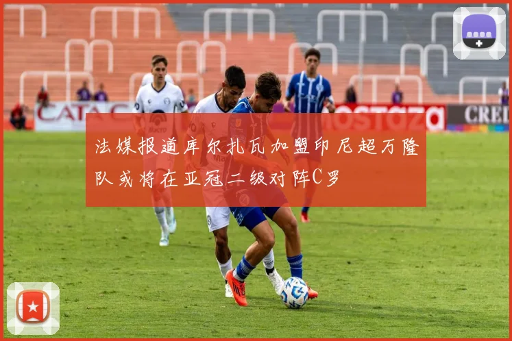 法媒报道库尔扎瓦加盟印尼超万隆队或将在亚冠二级对阵C罗
