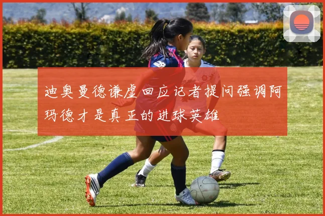 迪奥曼德谦虚回应记者提问强调阿玛德才是真正的进球英雄