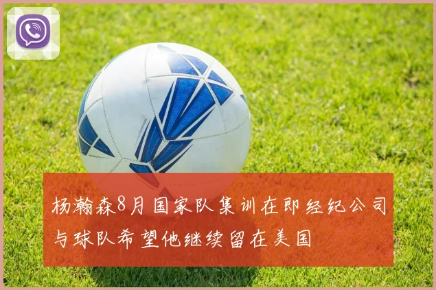 杨瀚森8月国家队集训在即经纪公司与球队希望他继续留在美国