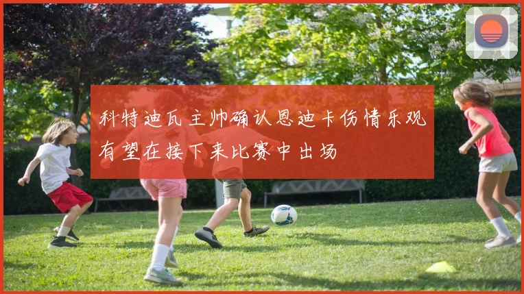 科特迪瓦主帅确认恩迪卡伤情乐观有望在接下来比赛中出场