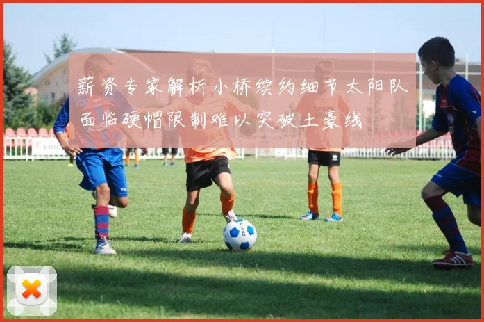 薪资专家解析小桥续约细节太阳队面临硬帽限制难以突破土豪线