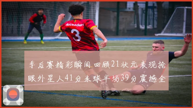 季后赛精彩瞬间回顾21状元表现抢眼外星人41分米球半场39分震撼全场