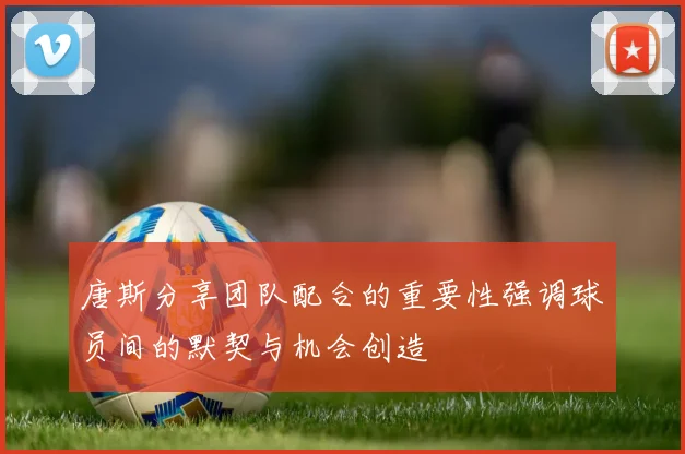 唐斯分享团队配合的重要性强调球员间的默契与机会创造