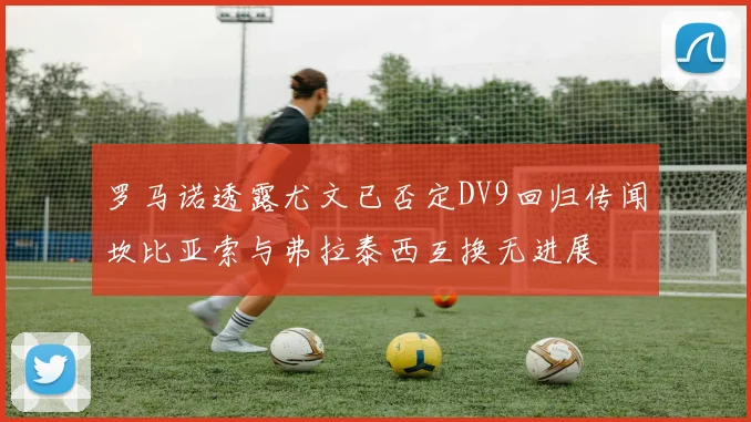 罗马诺透露尤文已否定DV9回归传闻坎比亚索与弗拉泰西互换无进展