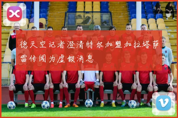 德天空记者澄清特尔加盟加拉塔萨雷传闻为虚假消息