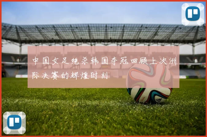 中国女足绝杀韩国夺冠回顾上次洲际决赛的辉煌时刻