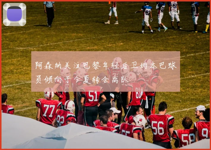 阿森纳关注巴黎年轻后卫姆本巴球员倾向于今夏转会离队